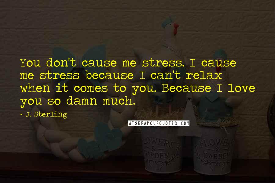 J. Sterling Quotes: You don't cause me stress. I cause me stress because I can't relax when it comes to you. Because I love you so damn much.