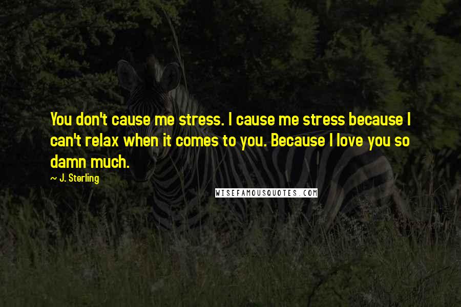 J. Sterling Quotes: You don't cause me stress. I cause me stress because I can't relax when it comes to you. Because I love you so damn much.