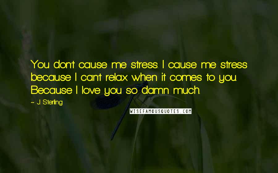 J. Sterling Quotes: You don't cause me stress. I cause me stress because I can't relax when it comes to you. Because I love you so damn much.