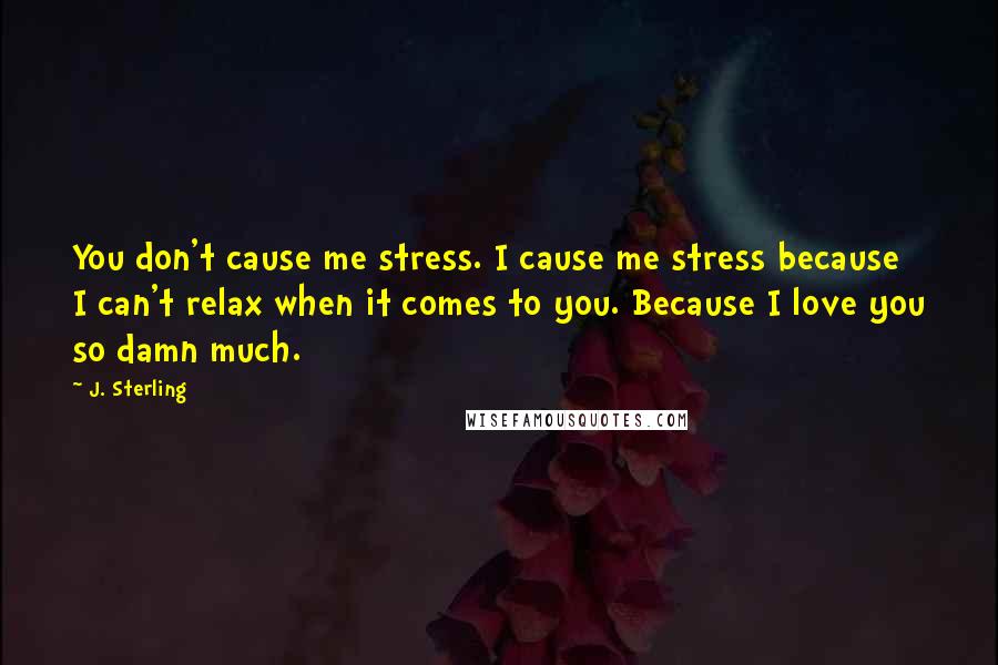 J. Sterling Quotes: You don't cause me stress. I cause me stress because I can't relax when it comes to you. Because I love you so damn much.