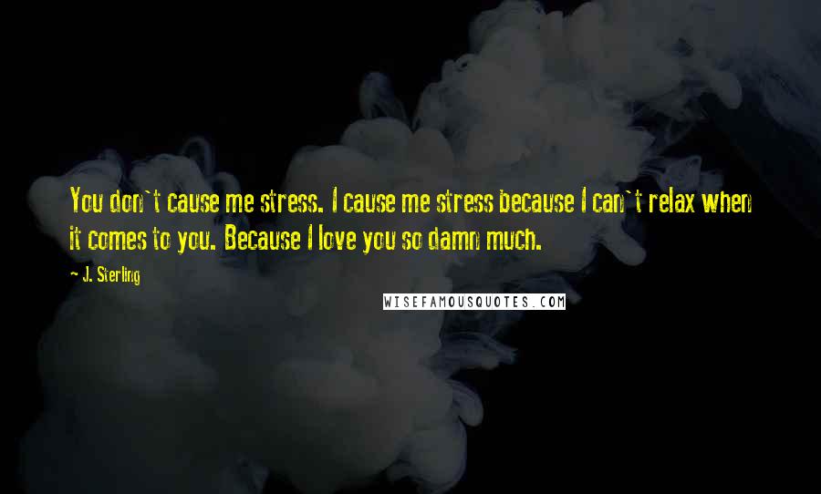 J. Sterling Quotes: You don't cause me stress. I cause me stress because I can't relax when it comes to you. Because I love you so damn much.