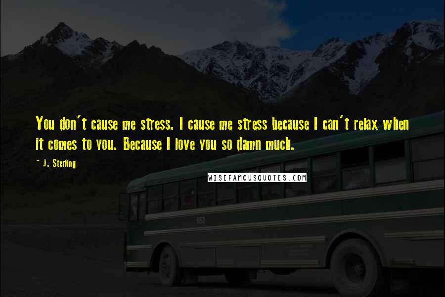 J. Sterling Quotes: You don't cause me stress. I cause me stress because I can't relax when it comes to you. Because I love you so damn much.
