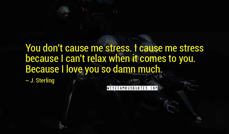 J. Sterling Quotes: You don't cause me stress. I cause me stress because I can't relax when it comes to you. Because I love you so damn much.