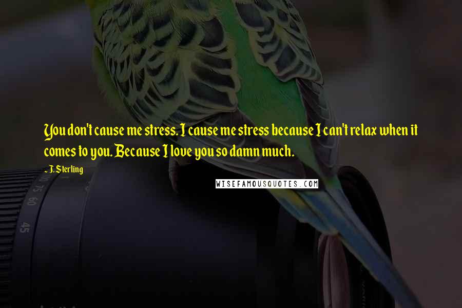 J. Sterling Quotes: You don't cause me stress. I cause me stress because I can't relax when it comes to you. Because I love you so damn much.