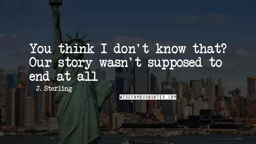 J. Sterling Quotes: You think I don't know that? Our story wasn't supposed to end at all