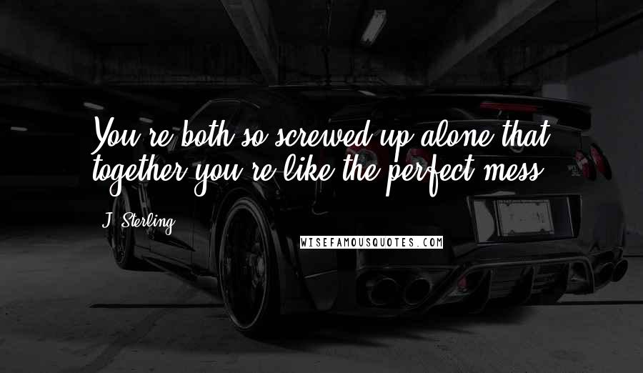 J. Sterling Quotes: You're both so screwed up alone that together you're like the perfect mess.