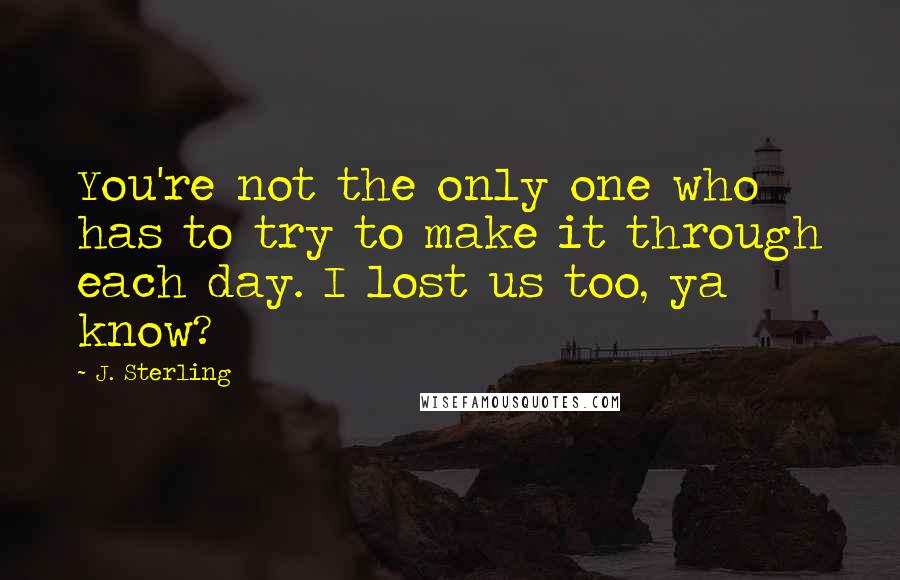 J. Sterling Quotes: You're not the only one who has to try to make it through each day. I lost us too, ya know?