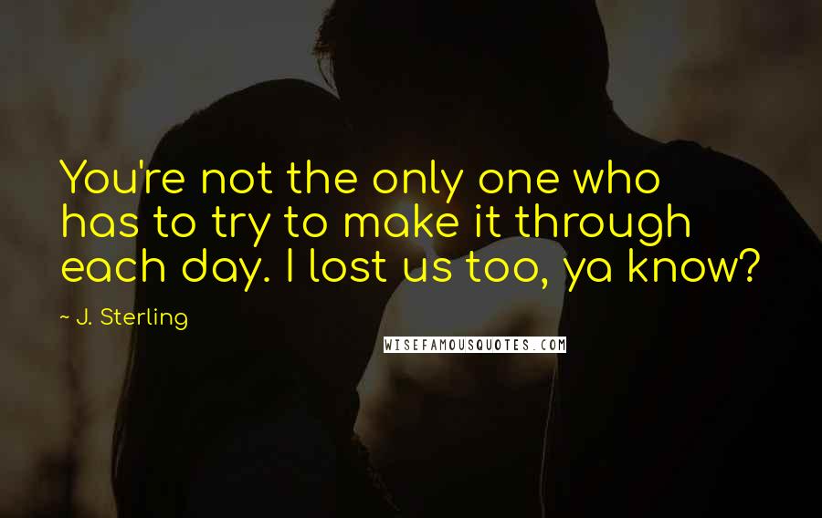 J. Sterling Quotes: You're not the only one who has to try to make it through each day. I lost us too, ya know?