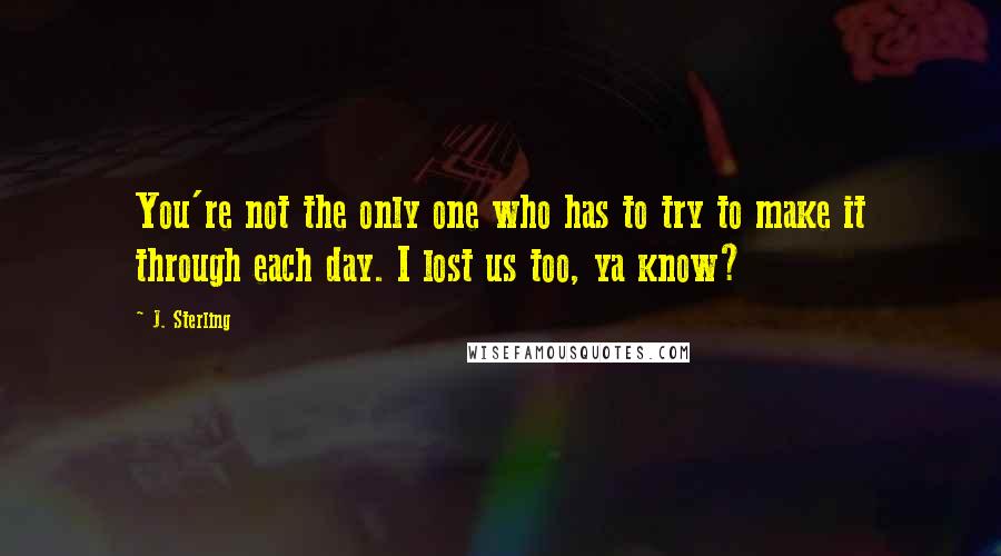 J. Sterling Quotes: You're not the only one who has to try to make it through each day. I lost us too, ya know?