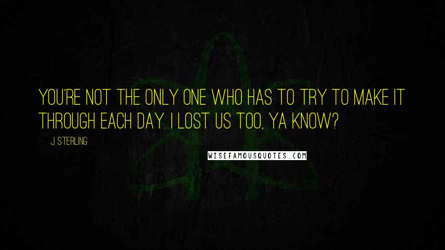 J. Sterling Quotes: You're not the only one who has to try to make it through each day. I lost us too, ya know?