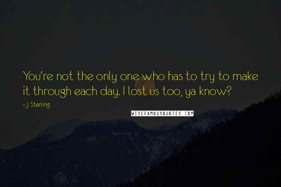 J. Sterling Quotes: You're not the only one who has to try to make it through each day. I lost us too, ya know?