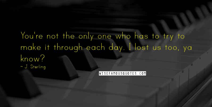 J. Sterling Quotes: You're not the only one who has to try to make it through each day. I lost us too, ya know?