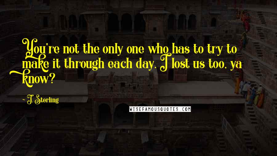 J. Sterling Quotes: You're not the only one who has to try to make it through each day. I lost us too, ya know?