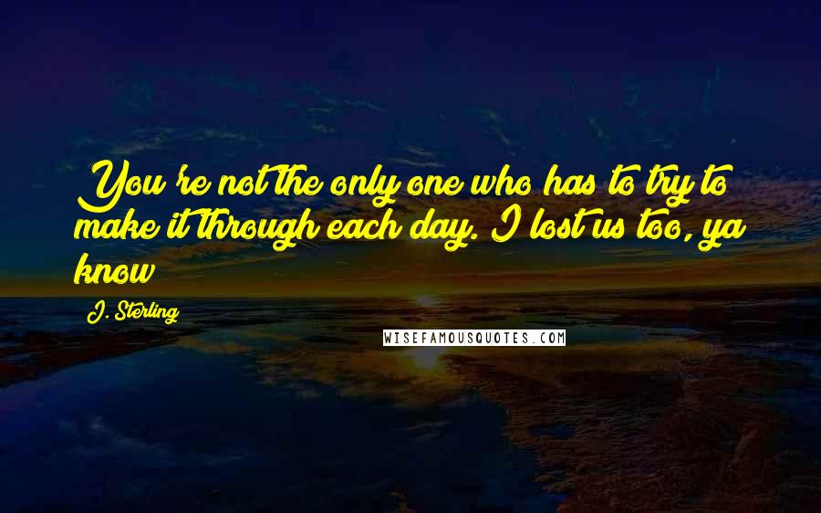 J. Sterling Quotes: You're not the only one who has to try to make it through each day. I lost us too, ya know?