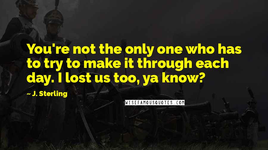 J. Sterling Quotes: You're not the only one who has to try to make it through each day. I lost us too, ya know?