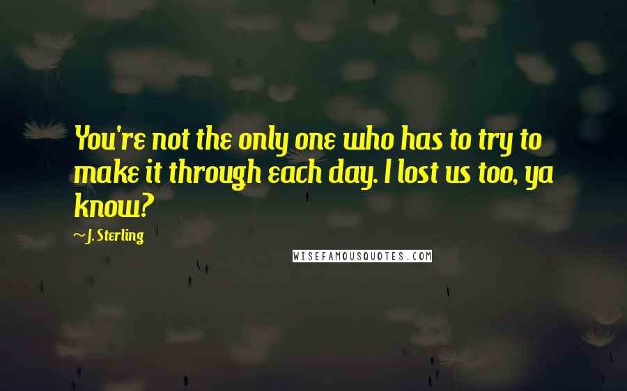 J. Sterling Quotes: You're not the only one who has to try to make it through each day. I lost us too, ya know?