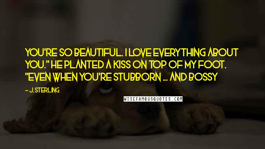 J. Sterling Quotes: You're so beautiful. I love everything about you." He planted a kiss on top of my foot. "Even when you're stubborn ... And Bossy