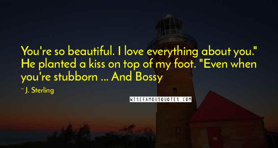 J. Sterling Quotes: You're so beautiful. I love everything about you." He planted a kiss on top of my foot. "Even when you're stubborn ... And Bossy