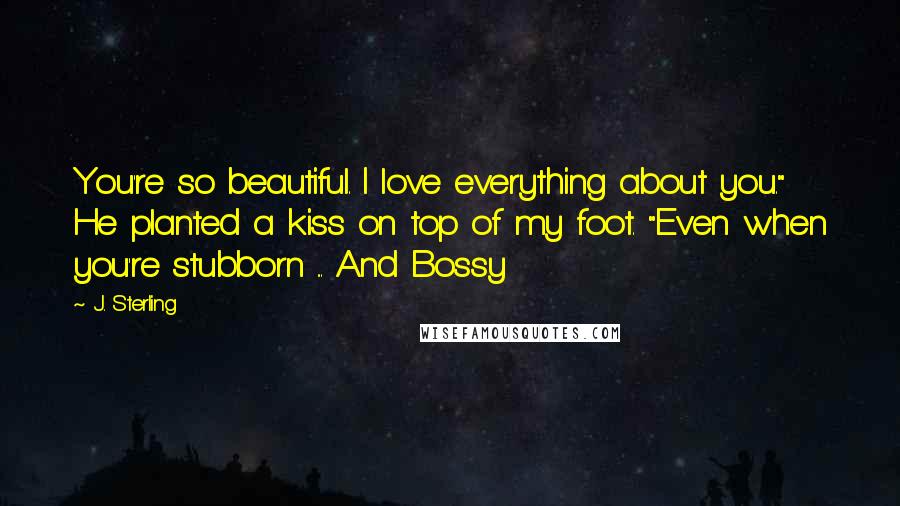 J. Sterling Quotes: You're so beautiful. I love everything about you." He planted a kiss on top of my foot. "Even when you're stubborn ... And Bossy