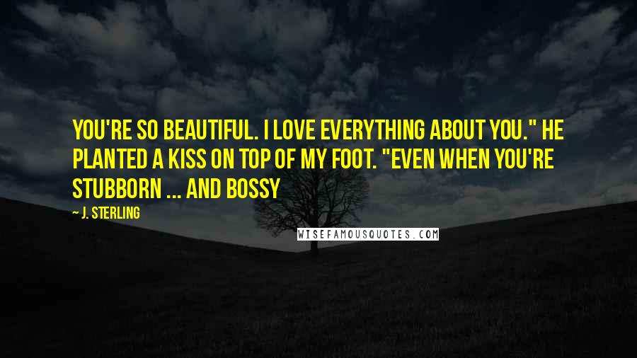 J. Sterling Quotes: You're so beautiful. I love everything about you." He planted a kiss on top of my foot. "Even when you're stubborn ... And Bossy