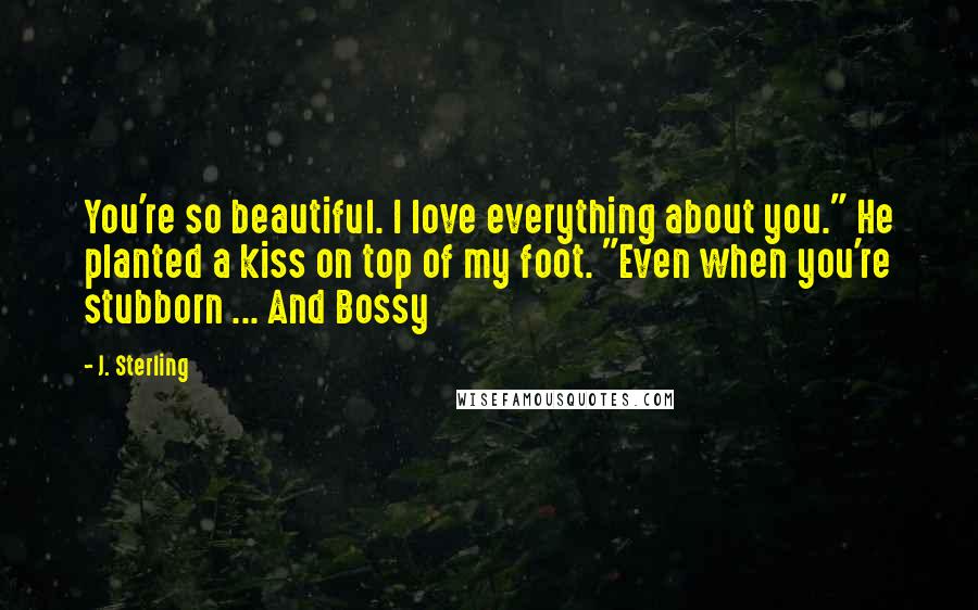 J. Sterling Quotes: You're so beautiful. I love everything about you." He planted a kiss on top of my foot. "Even when you're stubborn ... And Bossy