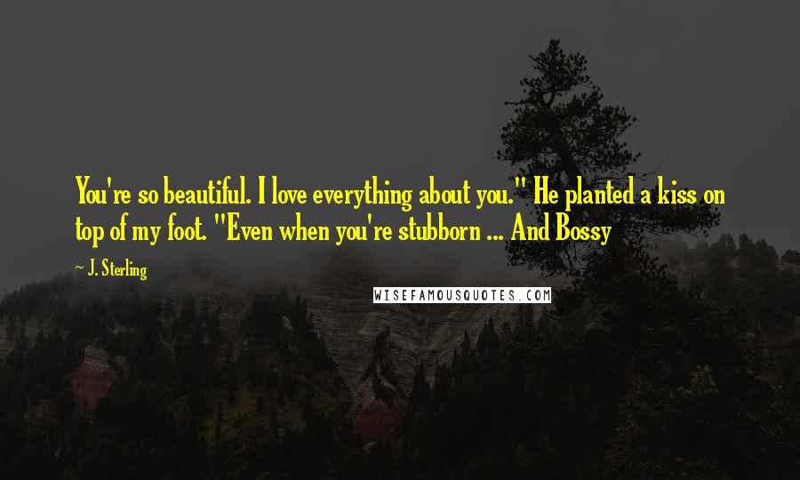 J. Sterling Quotes: You're so beautiful. I love everything about you." He planted a kiss on top of my foot. "Even when you're stubborn ... And Bossy