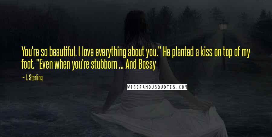 J. Sterling Quotes: You're so beautiful. I love everything about you." He planted a kiss on top of my foot. "Even when you're stubborn ... And Bossy