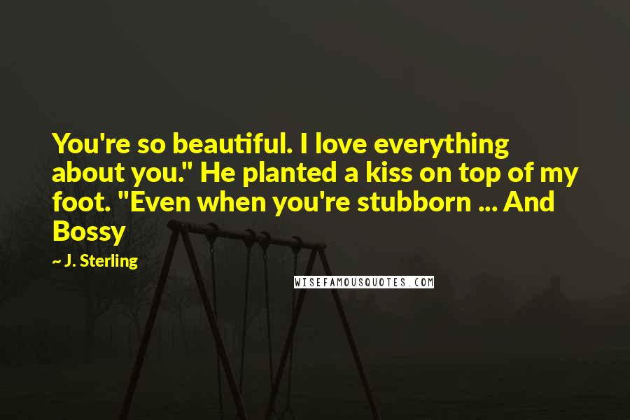 J. Sterling Quotes: You're so beautiful. I love everything about you." He planted a kiss on top of my foot. "Even when you're stubborn ... And Bossy