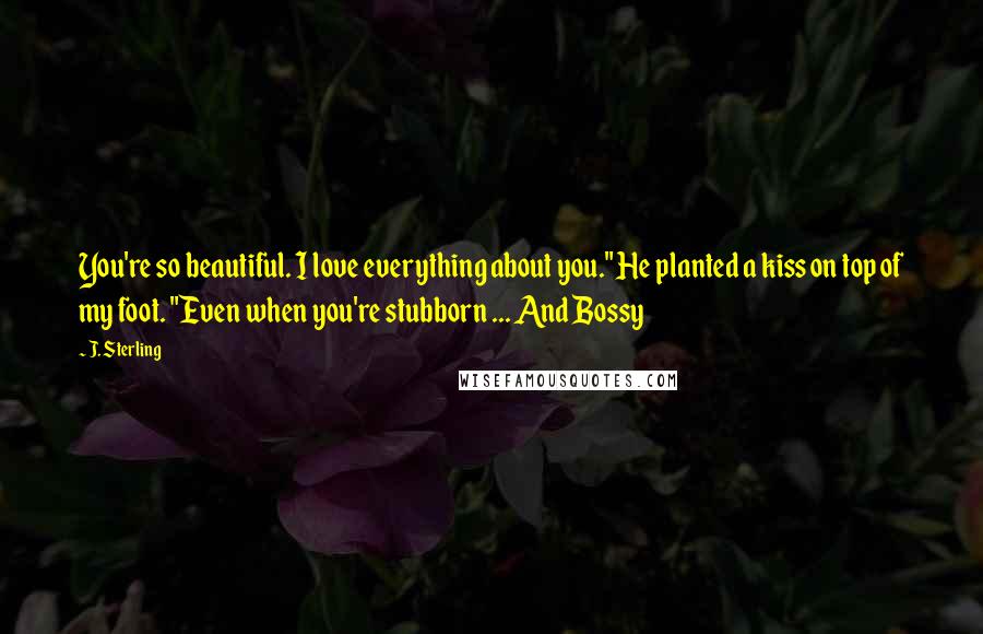 J. Sterling Quotes: You're so beautiful. I love everything about you." He planted a kiss on top of my foot. "Even when you're stubborn ... And Bossy