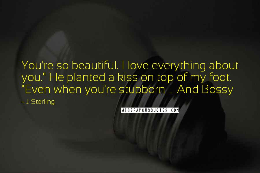 J. Sterling Quotes: You're so beautiful. I love everything about you." He planted a kiss on top of my foot. "Even when you're stubborn ... And Bossy