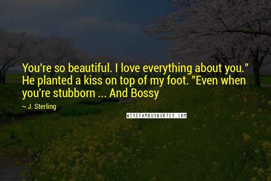 J. Sterling Quotes: You're so beautiful. I love everything about you." He planted a kiss on top of my foot. "Even when you're stubborn ... And Bossy