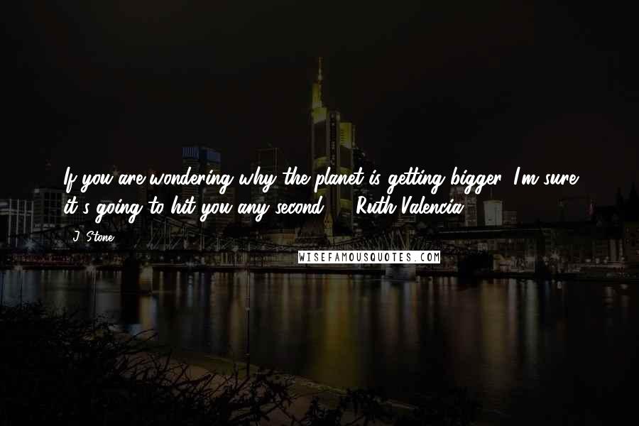 J. Stone Quotes: If you are wondering why the planet is getting bigger, I'm sure it's going to hit you any second." - Ruth Valencia