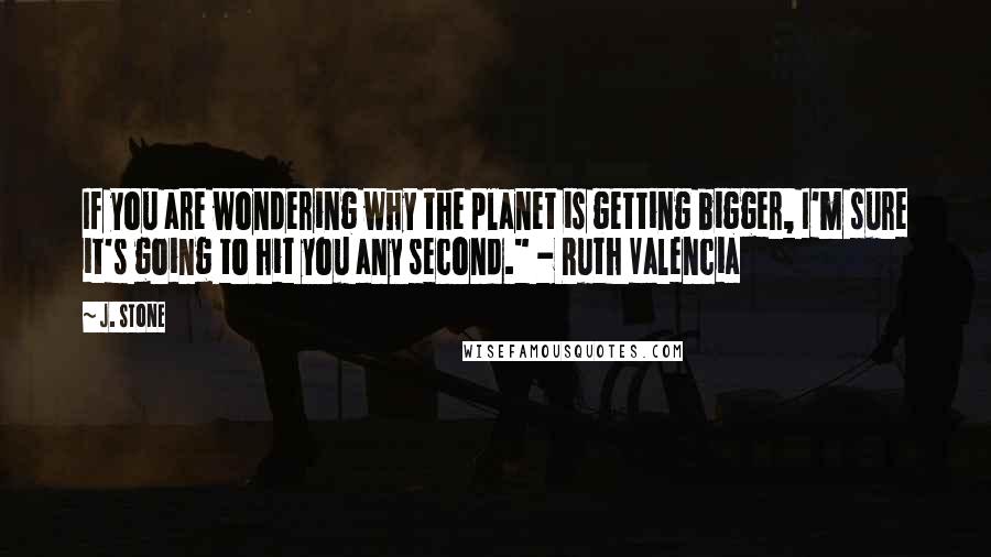 J. Stone Quotes: If you are wondering why the planet is getting bigger, I'm sure it's going to hit you any second." - Ruth Valencia