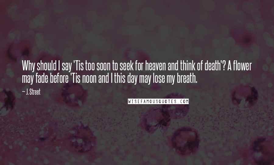 J. Street Quotes: Why should I say 'Tis too soon to seek for heaven and think of death'? A flower may fade before 'Tis noon and I this day may lose my breath.