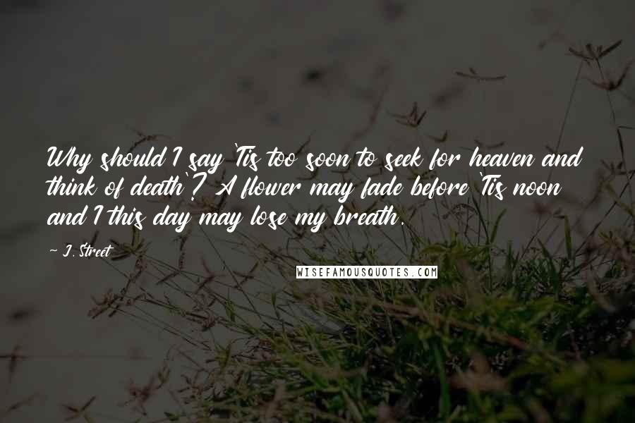J. Street Quotes: Why should I say 'Tis too soon to seek for heaven and think of death'? A flower may fade before 'Tis noon and I this day may lose my breath.