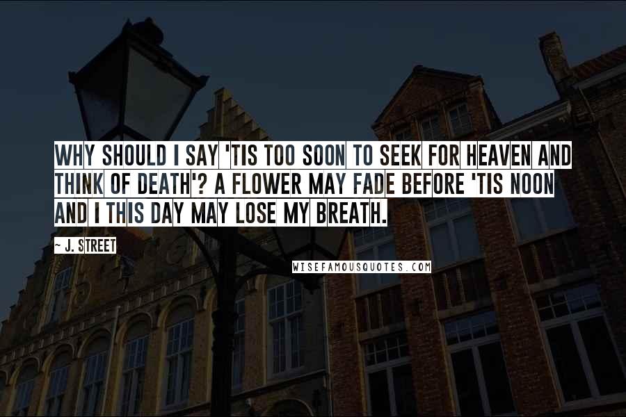 J. Street Quotes: Why should I say 'Tis too soon to seek for heaven and think of death'? A flower may fade before 'Tis noon and I this day may lose my breath.