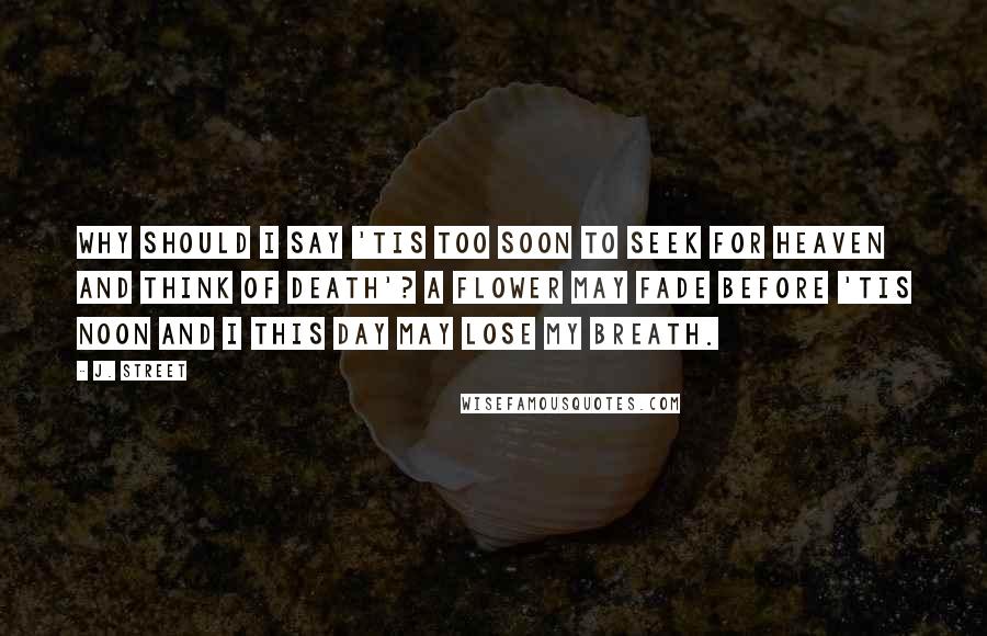 J. Street Quotes: Why should I say 'Tis too soon to seek for heaven and think of death'? A flower may fade before 'Tis noon and I this day may lose my breath.