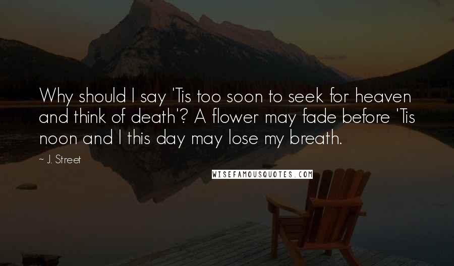 J. Street Quotes: Why should I say 'Tis too soon to seek for heaven and think of death'? A flower may fade before 'Tis noon and I this day may lose my breath.