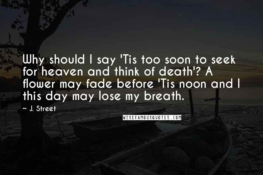J. Street Quotes: Why should I say 'Tis too soon to seek for heaven and think of death'? A flower may fade before 'Tis noon and I this day may lose my breath.