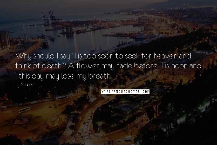J. Street Quotes: Why should I say 'Tis too soon to seek for heaven and think of death'? A flower may fade before 'Tis noon and I this day may lose my breath.
