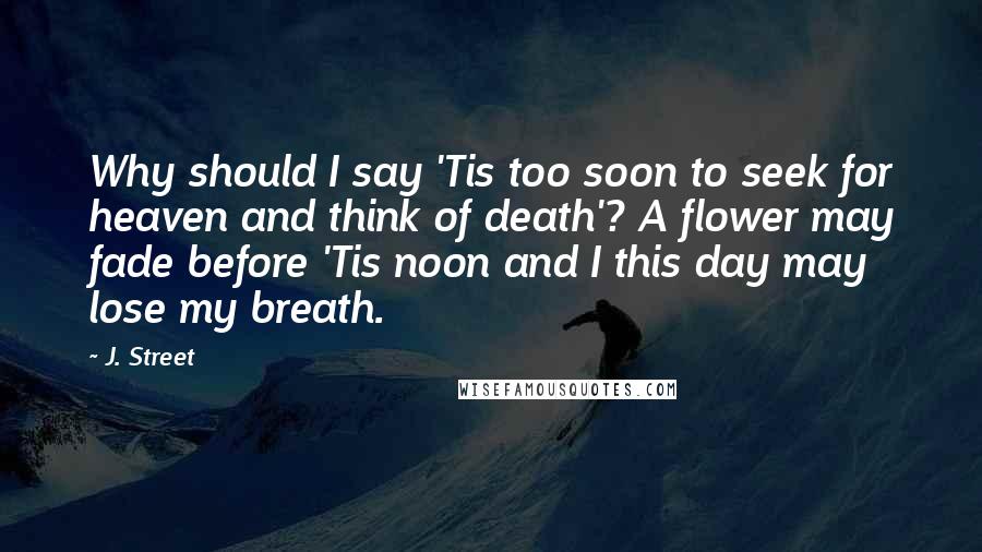 J. Street Quotes: Why should I say 'Tis too soon to seek for heaven and think of death'? A flower may fade before 'Tis noon and I this day may lose my breath.