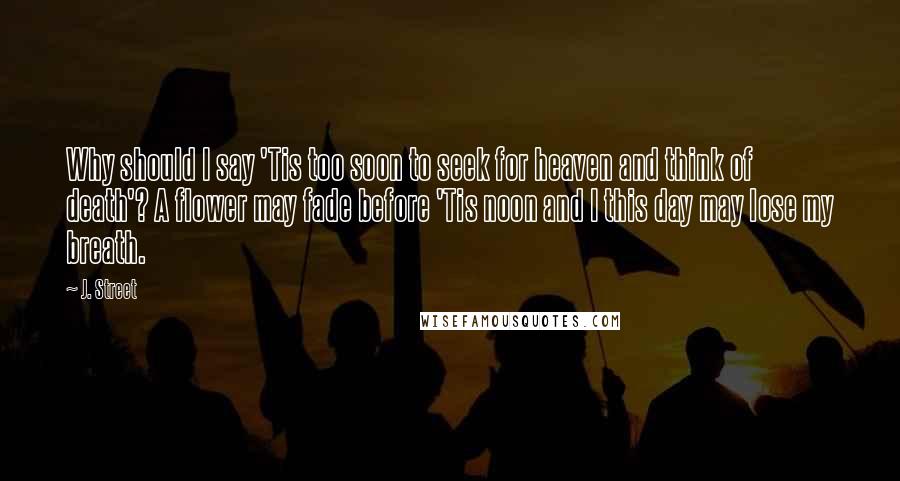 J. Street Quotes: Why should I say 'Tis too soon to seek for heaven and think of death'? A flower may fade before 'Tis noon and I this day may lose my breath.