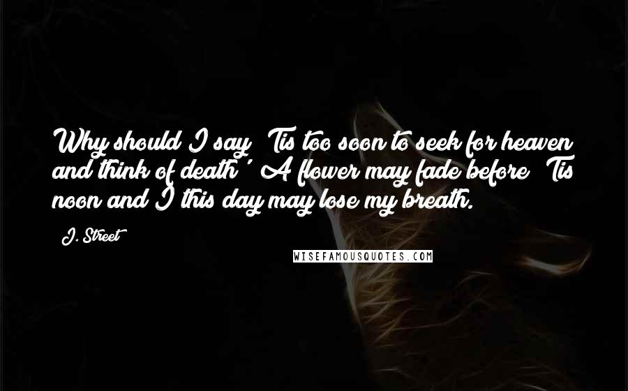 J. Street Quotes: Why should I say 'Tis too soon to seek for heaven and think of death'? A flower may fade before 'Tis noon and I this day may lose my breath.