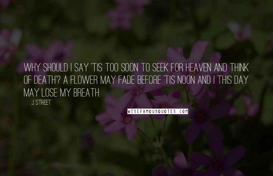 J. Street Quotes: Why should I say 'Tis too soon to seek for heaven and think of death'? A flower may fade before 'Tis noon and I this day may lose my breath.