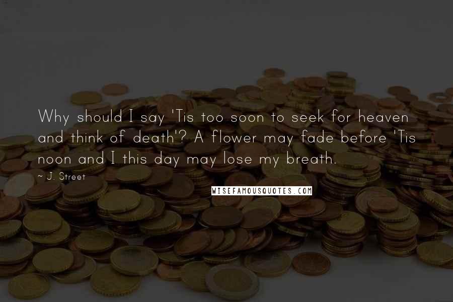 J. Street Quotes: Why should I say 'Tis too soon to seek for heaven and think of death'? A flower may fade before 'Tis noon and I this day may lose my breath.