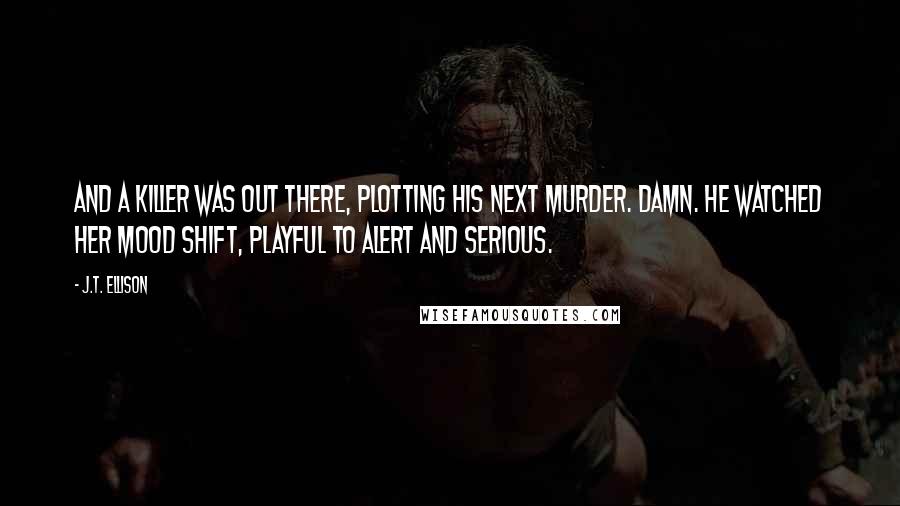 J.T. Ellison Quotes: And a killer was out there, plotting his next murder. Damn. He watched her mood shift, playful to alert and serious.