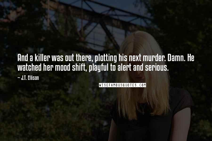 J.T. Ellison Quotes: And a killer was out there, plotting his next murder. Damn. He watched her mood shift, playful to alert and serious.