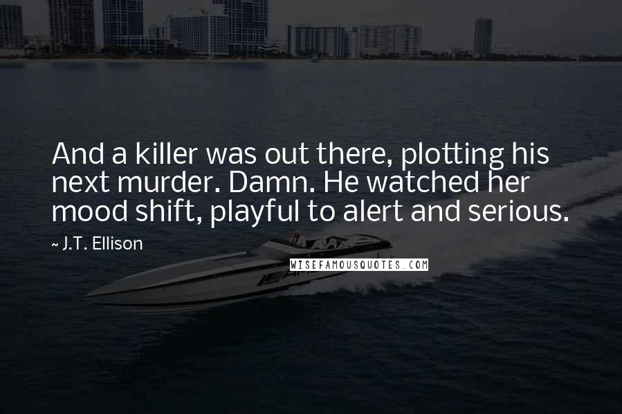 J.T. Ellison Quotes: And a killer was out there, plotting his next murder. Damn. He watched her mood shift, playful to alert and serious.