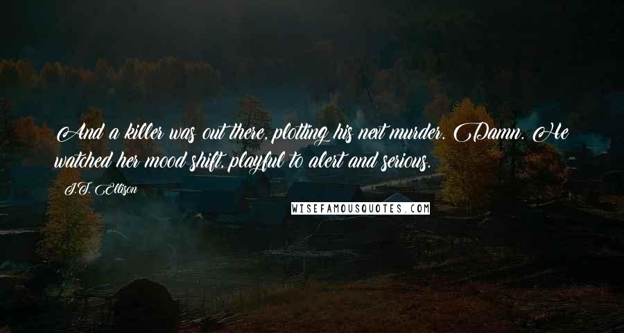 J.T. Ellison Quotes: And a killer was out there, plotting his next murder. Damn. He watched her mood shift, playful to alert and serious.