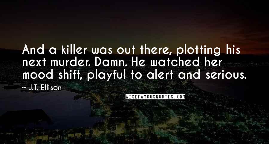 J.T. Ellison Quotes: And a killer was out there, plotting his next murder. Damn. He watched her mood shift, playful to alert and serious.